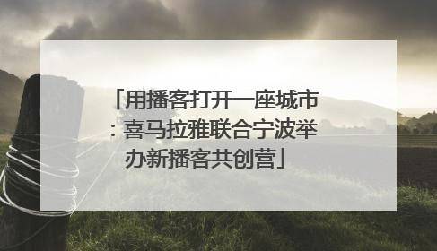 用播客打开一座城市：喜马拉雅联合宁波举办新播客共创营